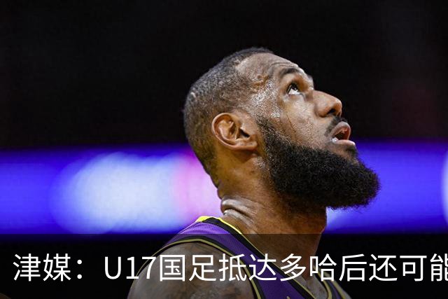 津媒：U17国足抵达多哈后还可能安排热身赛，对手也是本届参赛队