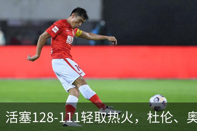 活塞128-111轻取热火，杜伦、奥萨尔伤退，字母哥空砍36分