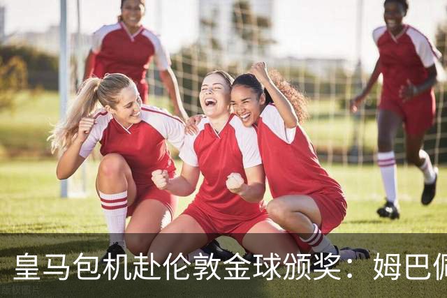 皇马包机赴伦敦金球颁奖：姆巴佩陪跑还是老佛爷止损