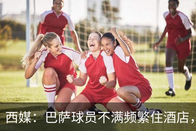 西媒：巴萨球员不满频繁住酒店，希望有更多时间陪家人