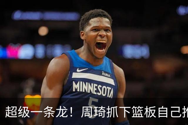 超级一条龙！周琦抓下篮板自己推反击 变向过掉对手上篮！