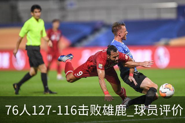 76人127-116击败雄鹿 球员评价：5人优秀，2人良好，3人低迷