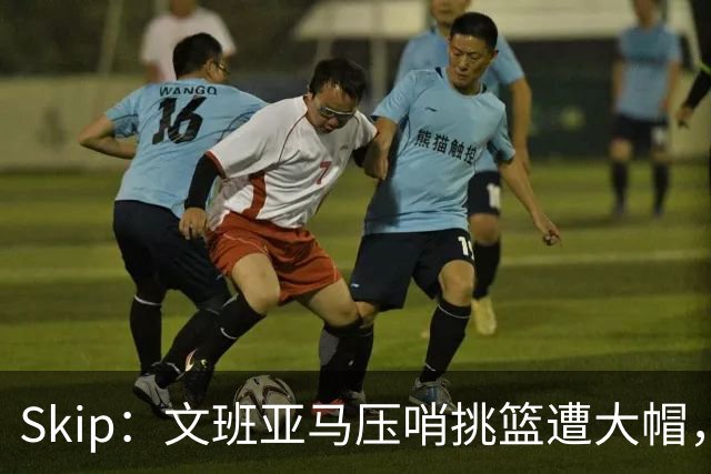 Skip：文班亚马压哨挑篮遭大帽，为阿门高呼